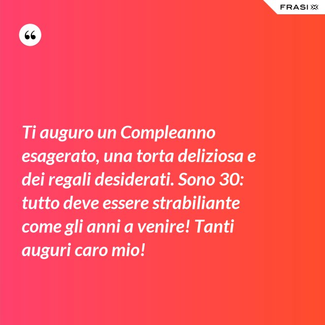Ti auguro un Compleanno esagerato, una torta deliziosa e dei regali desiderati. Sono 30: tutto deve essere strabiliante come gli anni a venire! Tanti auguri caro mio! - Anonimo
