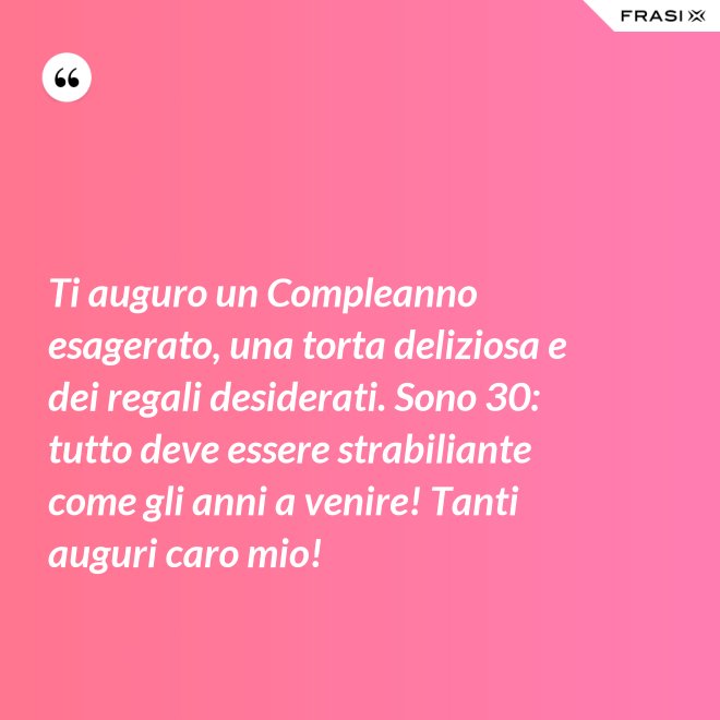 Ti auguro un Compleanno esagerato, una torta deliziosa e dei regali desiderati. Sono 30: tutto deve essere strabiliante come gli anni a venire! Tanti auguri caro mio! - Anonimo