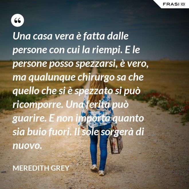 Una casa vera è fatta dalle persone con cui la riempi. E le persone posso spezzarsi, è vero, ma qualunque chirurgo sa che quello che si è spezzato si può ricomporre. Una ferita può guarire. E non importa quanto sia buio fuori. Il sole sorgerà di nuovo. - Meredith Grey