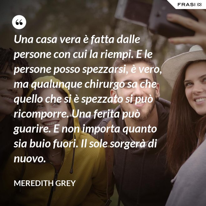 Una casa vera è fatta dalle persone con cui la riempi. E le persone posso spezzarsi, è vero, ma qualunque chirurgo sa che quello che si è spezzato si può ricomporre. Una ferita può guarire. E non importa quanto sia buio fuori. Il sole sorgerà di nuovo. - Meredith Grey