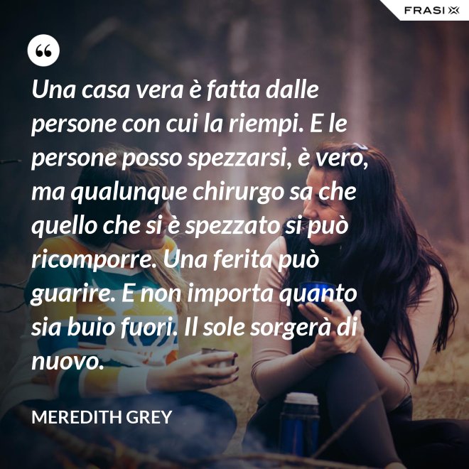 Una casa vera è fatta dalle persone con cui la riempi. E le persone posso spezzarsi, è vero, ma qualunque chirurgo sa che quello che si è spezzato si può ricomporre. Una ferita può guarire. E non importa quanto sia buio fuori. Il sole sorgerà di nuovo. - Meredith Grey