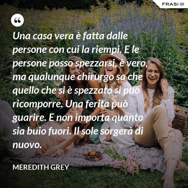 Una casa vera è fatta dalle persone con cui la riempi. E le persone posso spezzarsi, è vero, ma qualunque chirurgo sa che quello che si è spezzato si può ricomporre. Una ferita può guarire. E non importa quanto sia buio fuori. Il sole sorgerà di nuovo. - Meredith Grey