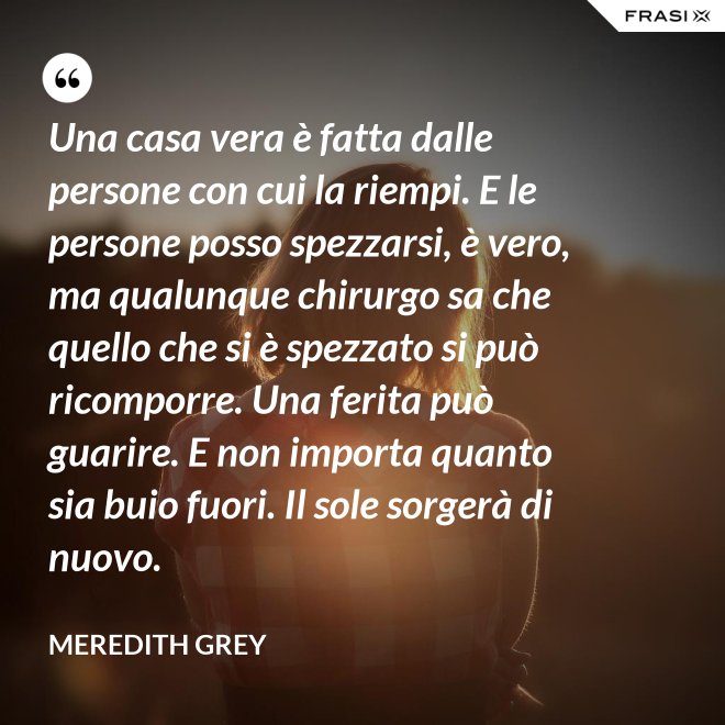 Una casa vera è fatta dalle persone con cui la riempi. E le persone posso spezzarsi, è vero, ma qualunque chirurgo sa che quello che si è spezzato si può ricomporre. Una ferita può guarire. E non importa quanto sia buio fuori. Il sole sorgerà di nuovo. - Meredith Grey