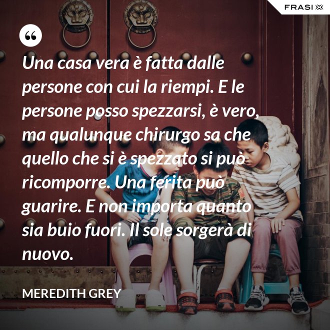 Una casa vera è fatta dalle persone con cui la riempi. E le persone posso spezzarsi, è vero, ma qualunque chirurgo sa che quello che si è spezzato si può ricomporre. Una ferita può guarire. E non importa quanto sia buio fuori. Il sole sorgerà di nuovo. - Meredith Grey