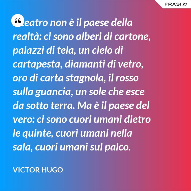 Il teatro non è il paese della realtà: ci sono alberi di cartone, palazzi di tela, un cielo di cartapesta, diamanti di vetro, oro di carta stagnola, il rosso sulla guancia, un sole che esce da sotto terra. Ma è il paese del vero: ci sono cuori umani dietro le quinte, cuori umani nella sala, cuori umani sul palco. - Victor Hugo