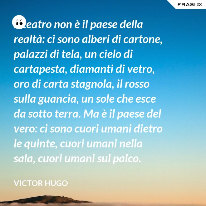 Il teatro non è il paese della realtà: ci sono alberi di cartone, palazzi di tela, un cielo di cartapesta, diamanti di vetro, oro di carta stagnola, il rosso sulla guancia, un sole che esce da sotto terra. Ma è il paese del vero: ci sono cuori umani dietro le quinte, cuori umani nella sala, cuori umani sul palco. - Victor Hugo