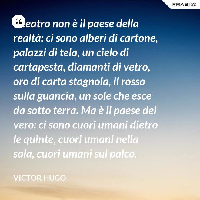Il teatro non è il paese della realtà: ci sono alberi di cartone, palazzi di tela, un cielo di cartapesta, diamanti di vetro, oro di carta stagnola, il rosso sulla guancia, un sole che esce da sotto terra. Ma è il paese del vero: ci sono cuori umani dietro le quinte, cuori umani nella sala, cuori umani sul palco. - Victor Hugo