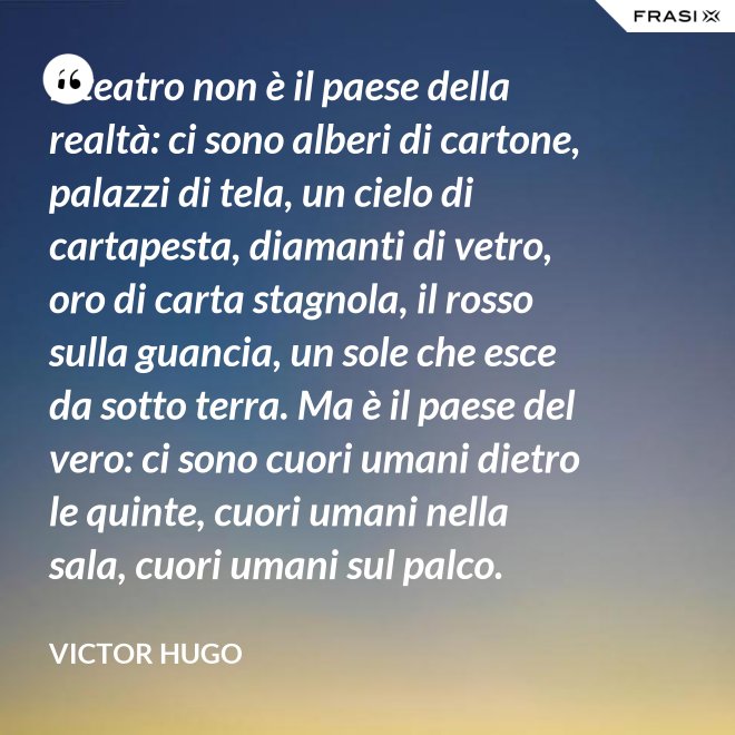 Il teatro non è il paese della realtà: ci sono alberi di cartone, palazzi di tela, un cielo di cartapesta, diamanti di vetro, oro di carta stagnola, il rosso sulla guancia, un sole che esce da sotto terra. Ma è il paese del vero: ci sono cuori umani dietro le quinte, cuori umani nella sala, cuori umani sul palco. - Victor Hugo