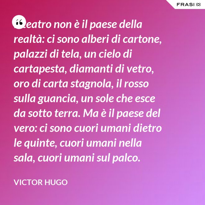 Il teatro non è il paese della realtà: ci sono alberi di cartone, palazzi di tela, un cielo di cartapesta, diamanti di vetro, oro di carta stagnola, il rosso sulla guancia, un sole che esce da sotto terra. Ma è il paese del vero: ci sono cuori umani dietro le quinte, cuori umani nella sala, cuori umani sul palco. - Victor Hugo