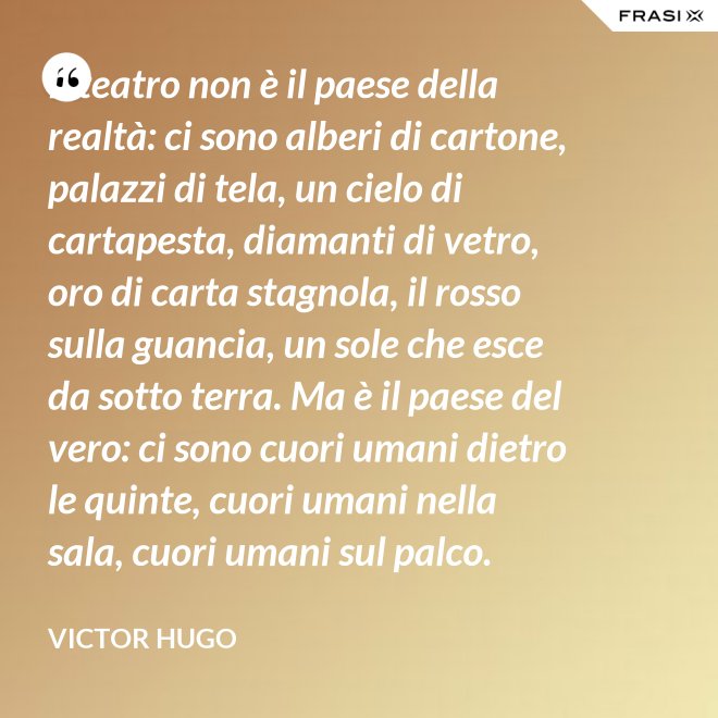 Il teatro non è il paese della realtà: ci sono alberi di cartone, palazzi di tela, un cielo di cartapesta, diamanti di vetro, oro di carta stagnola, il rosso sulla guancia, un sole che esce da sotto terra. Ma è il paese del vero: ci sono cuori umani dietro le quinte, cuori umani nella sala, cuori umani sul palco. - Victor Hugo
