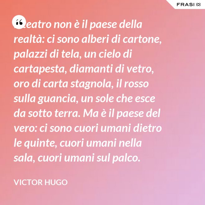 Il teatro non è il paese della realtà: ci sono alberi di cartone, palazzi di tela, un cielo di cartapesta, diamanti di vetro, oro di carta stagnola, il rosso sulla guancia, un sole che esce da sotto terra. Ma è il paese del vero: ci sono cuori umani dietro le quinte, cuori umani nella sala, cuori umani sul palco. - Victor Hugo