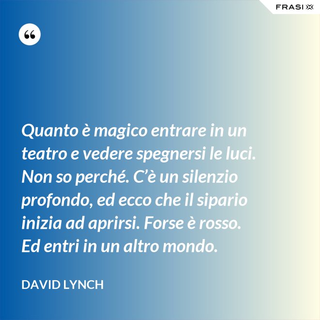 Quanto è magico entrare in un teatro e vedere spegnersi le luci. Non so perché. C’è un silenzio profondo, ed ecco che il sipario inizia ad aprirsi. Forse è rosso. Ed entri in un altro mondo. - David Lynch