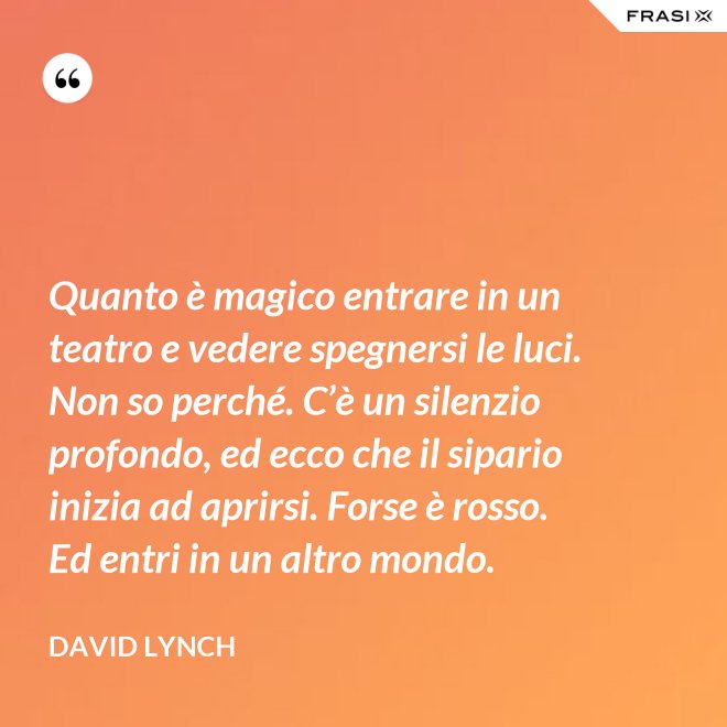 Quanto è magico entrare in un teatro e vedere spegnersi le luci. Non so perché. C’è un silenzio profondo, ed ecco che il sipario inizia ad aprirsi. Forse è rosso. Ed entri in un altro mondo. - David Lynch