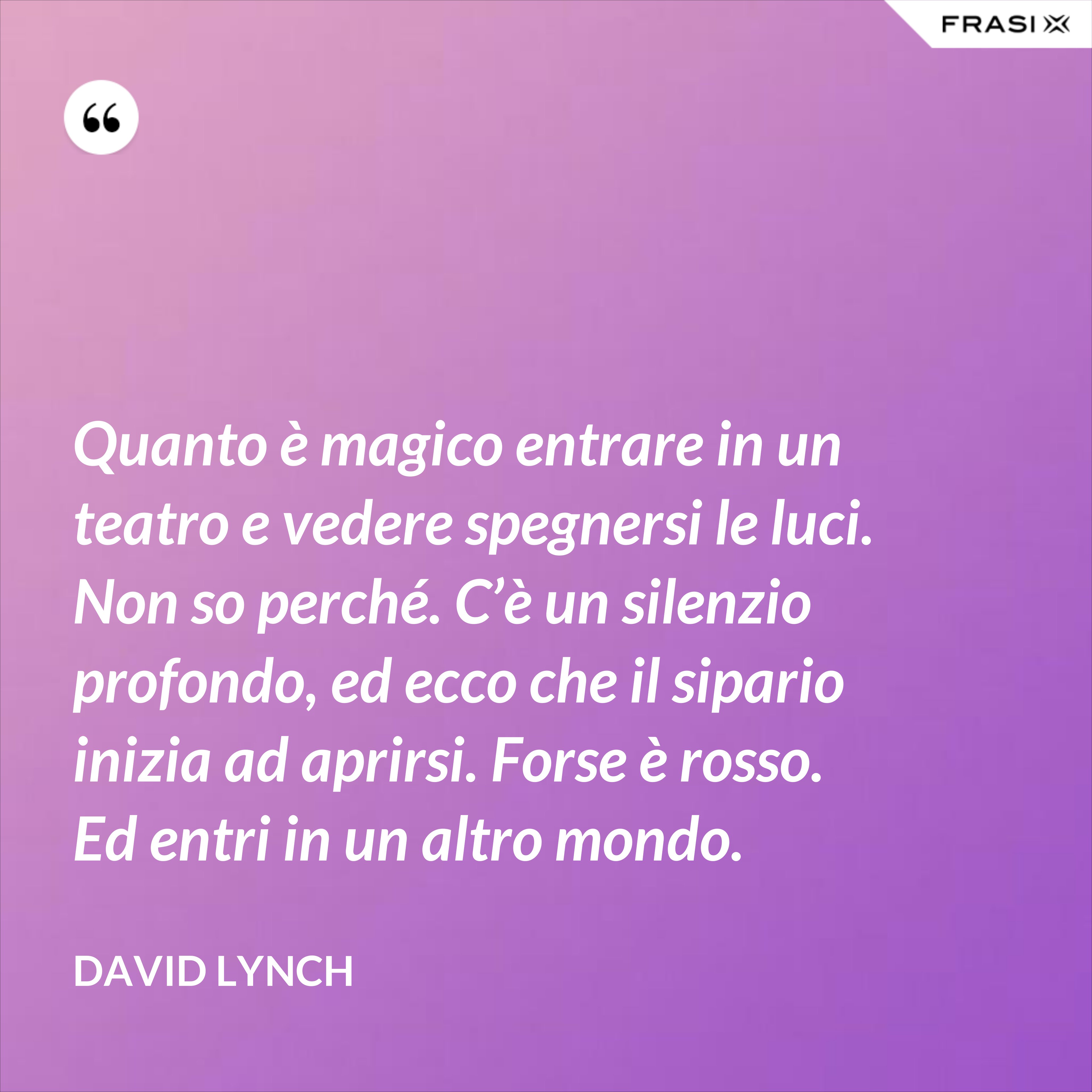 Quanto è magico entrare in un teatro e vedere spegnersi le luci. Non so perché. C’è un silenzio profondo, ed ecco che il sipario inizia ad aprirsi. Forse è rosso. Ed entri in un altro mondo. - David Lynch