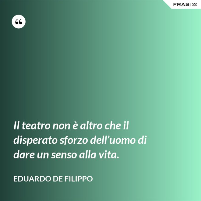 Il teatro non è altro che il disperato sforzo dell’uomo di dare un senso alla vita. - Eduardo De Filippo
