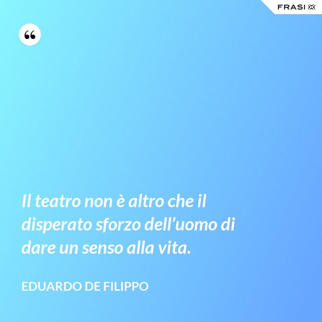 Il teatro non è altro che il disperato sforzo dell’uomo di dare un senso alla vita. - Eduardo De Filippo