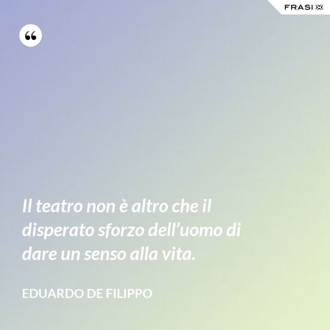 Il teatro non è altro che il disperato sforzo dell’uomo di dare un senso alla vita. - Eduardo De Filippo