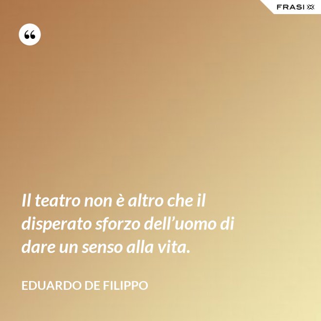 Il teatro non è altro che il disperato sforzo dell’uomo di dare un senso alla vita. - Eduardo De Filippo