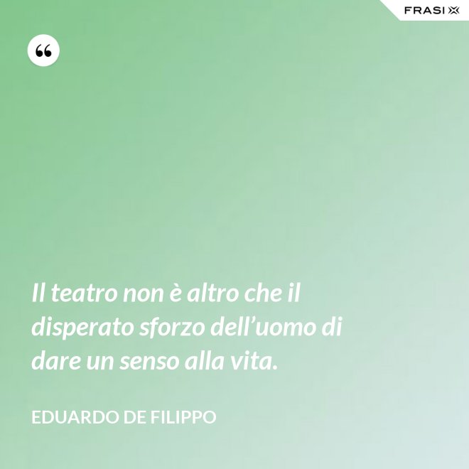 Il teatro non è altro che il disperato sforzo dell’uomo di dare un senso alla vita. - Eduardo De Filippo