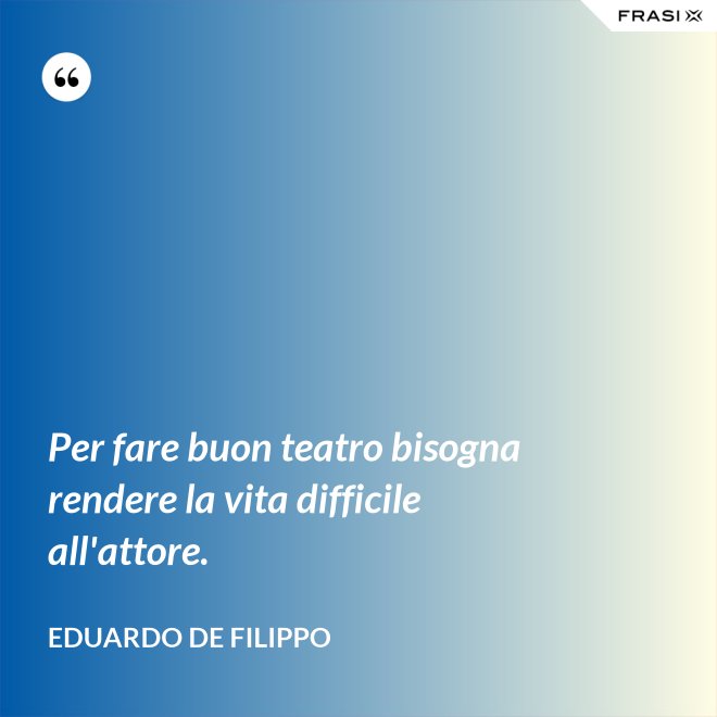 Per fare buon teatro bisogna rendere la vita difficile all'attore. - Eduardo De Filippo