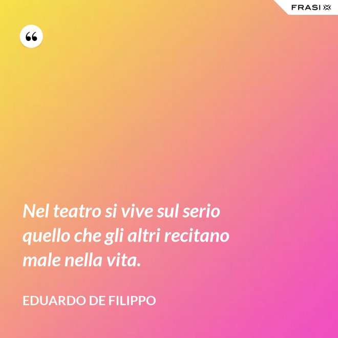 Nel teatro si vive sul serio quello che gli altri recitano male nella vita. - Eduardo De Filippo