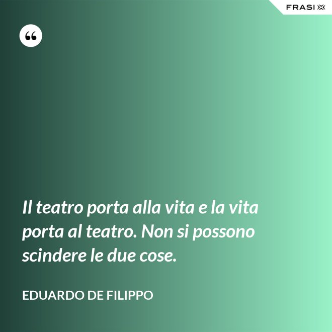 Il teatro porta alla vita e la vita porta al teatro. Non si possono scindere le due cose. - Eduardo De Filippo