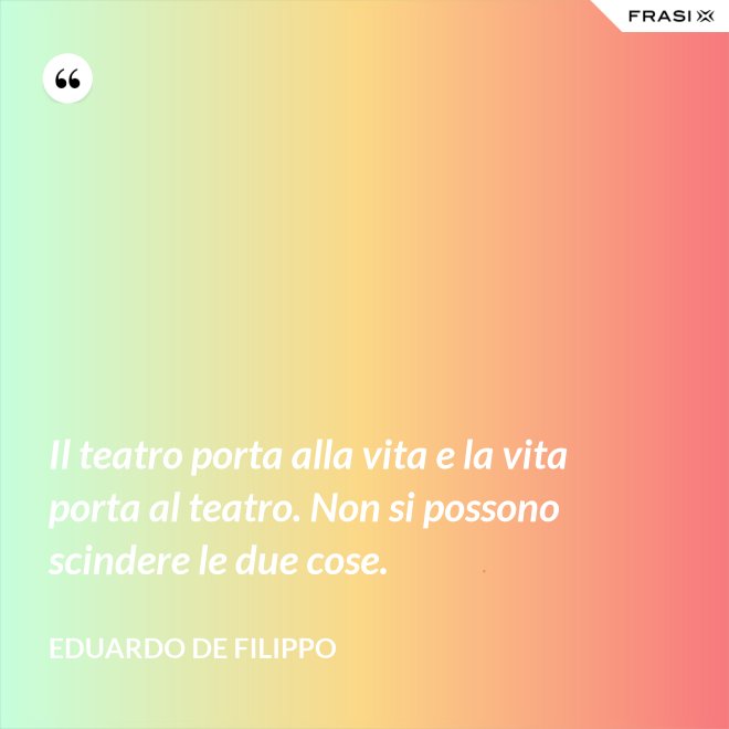 Il teatro porta alla vita e la vita porta al teatro. Non si possono scindere le due cose. - Eduardo De Filippo