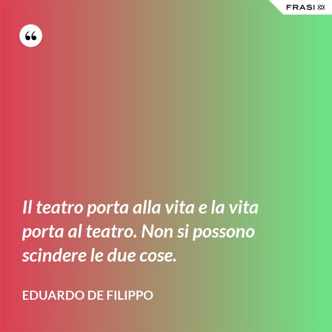 Il teatro porta alla vita e la vita porta al teatro. Non si possono scindere le due cose. - Eduardo De Filippo