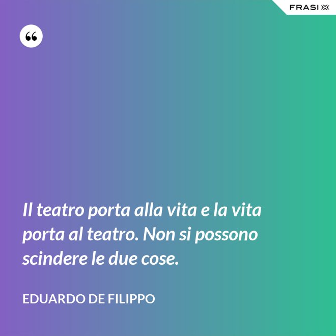 Il teatro porta alla vita e la vita porta al teatro. Non si possono scindere le due cose. - Eduardo De Filippo