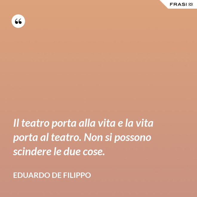 Il teatro porta alla vita e la vita porta al teatro. Non si possono scindere le due cose. - Eduardo De Filippo