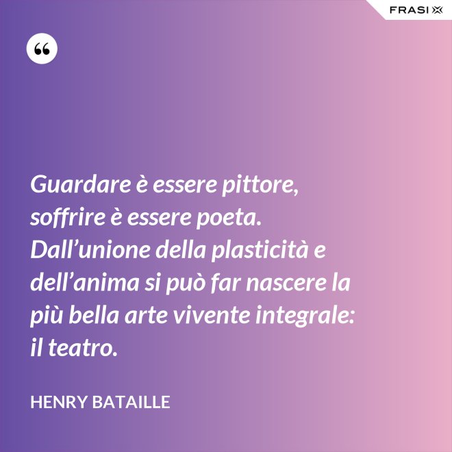 Guardare è essere pittore, soffrire è essere poeta. Dall’unione della plasticità e dell’anima si può far nascere la più bella arte vivente integrale: il teatro. - Henry Bataille
