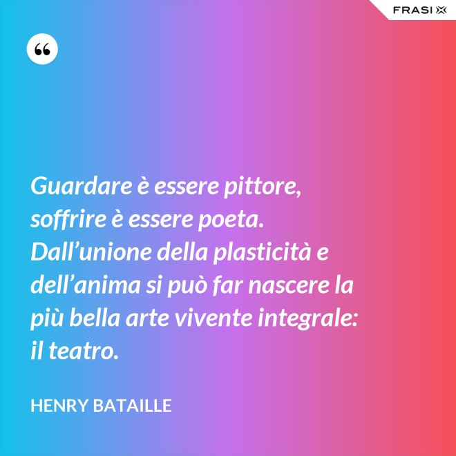 Guardare è essere pittore, soffrire è essere poeta. Dall’unione della plasticità e dell’anima si può far nascere la più bella arte vivente integrale: il teatro. - Henry Bataille