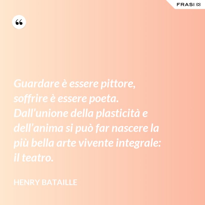 Guardare è essere pittore, soffrire è essere poeta. Dall’unione della plasticità e dell’anima si può far nascere la più bella arte vivente integrale: il teatro. - Henry Bataille