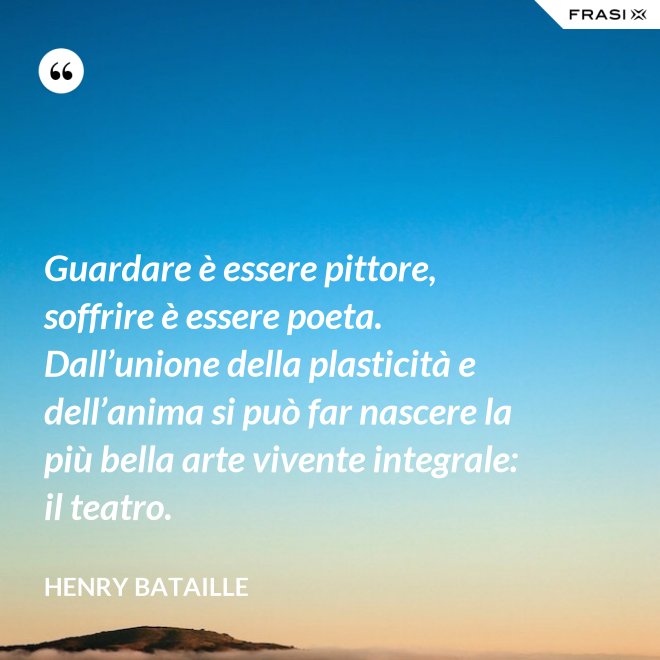 Guardare è essere pittore, soffrire è essere poeta. Dall’unione della plasticità e dell’anima si può far nascere la più bella arte vivente integrale: il teatro. - Henry Bataille