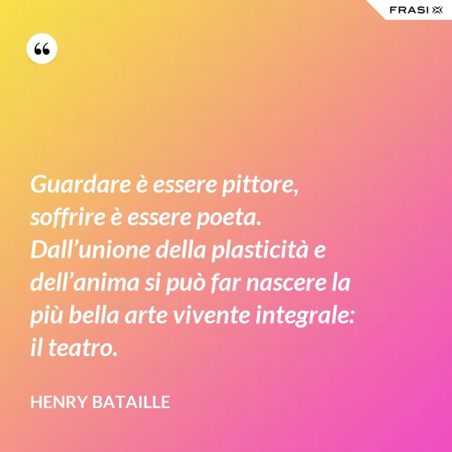 Guardare è essere pittore, soffrire è essere poeta. Dall’unione della plasticità e dell’anima si può far nascere la più bella arte vivente integrale: il teatro. - Henry Bataille