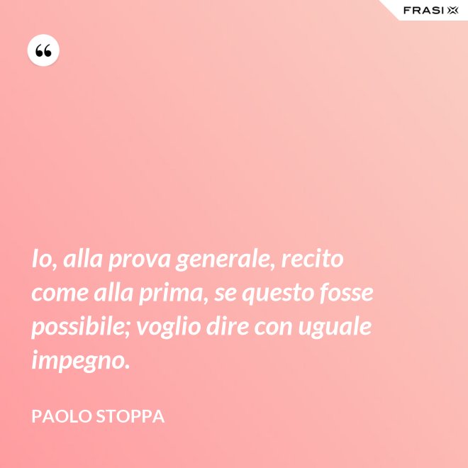 Io, alla prova generale, recito come alla prima, se questo fosse possibile; voglio dire con uguale impegno. - Paolo Stoppa