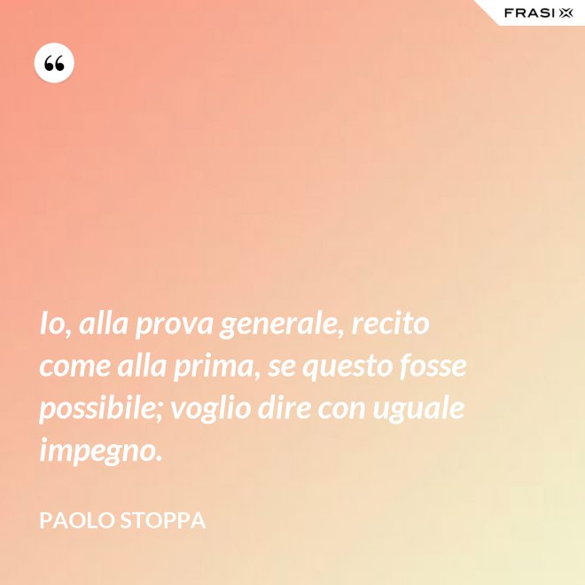 Io, alla prova generale, recito come alla prima, se questo fosse possibile; voglio dire con uguale impegno. - Paolo Stoppa