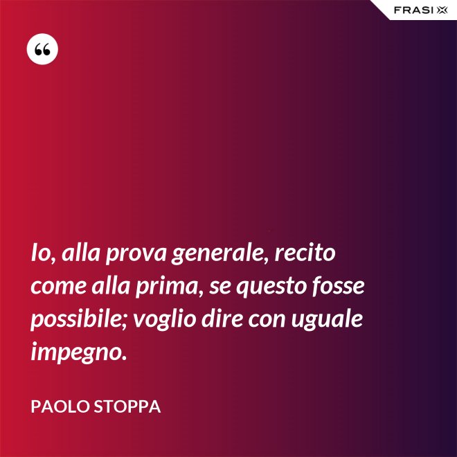 Io, alla prova generale, recito come alla prima, se questo fosse possibile; voglio dire con uguale impegno. - Paolo Stoppa