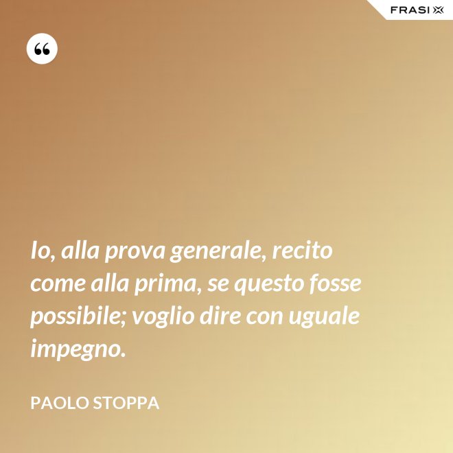 Io, alla prova generale, recito come alla prima, se questo fosse possibile; voglio dire con uguale impegno. - Paolo Stoppa