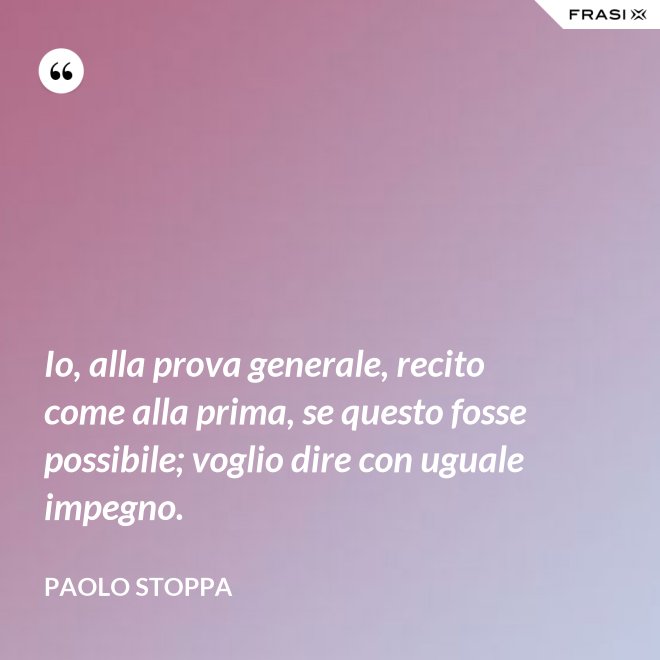 Io, alla prova generale, recito come alla prima, se questo fosse possibile; voglio dire con uguale impegno. - Paolo Stoppa