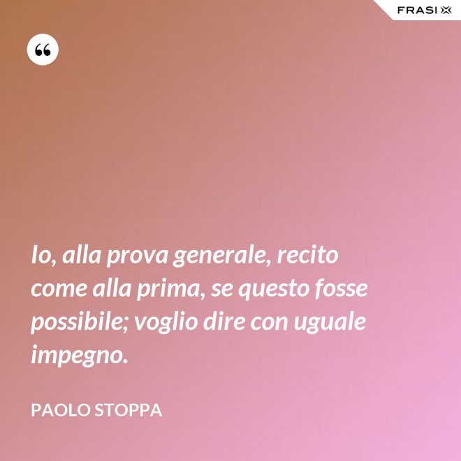 Io, alla prova generale, recito come alla prima, se questo fosse possibile; voglio dire con uguale impegno. - Paolo Stoppa