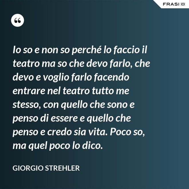 Io so e non so perché lo faccio il teatro ma so che devo farlo, che devo e voglio farlo facendo entrare nel teatro tutto me stesso, con quello che sono e penso di essere e quello che penso e credo sia vita. Poco so, ma quel poco lo dico. - Giorgio Strehler