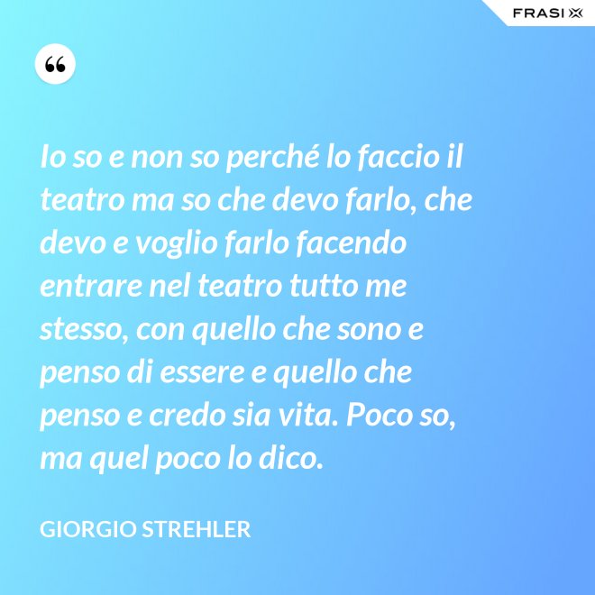 Io so e non so perché lo faccio il teatro ma so che devo farlo, che devo e voglio farlo facendo entrare nel teatro tutto me stesso, con quello che sono e penso di essere e quello che penso e credo sia vita. Poco so, ma quel poco lo dico. - Giorgio Strehler