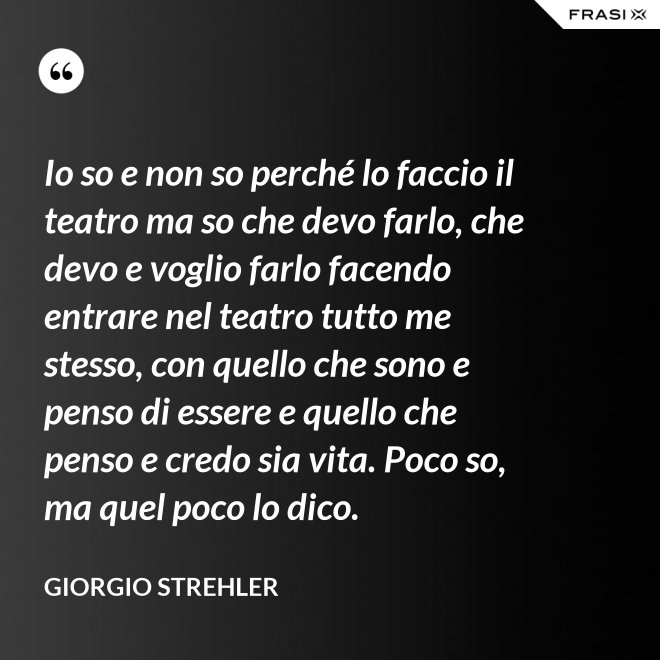 Io so e non so perché lo faccio il teatro ma so che devo farlo, che devo e voglio farlo facendo entrare nel teatro tutto me stesso, con quello che sono e penso di essere e quello che penso e credo sia vita. Poco so, ma quel poco lo dico. - Giorgio Strehler