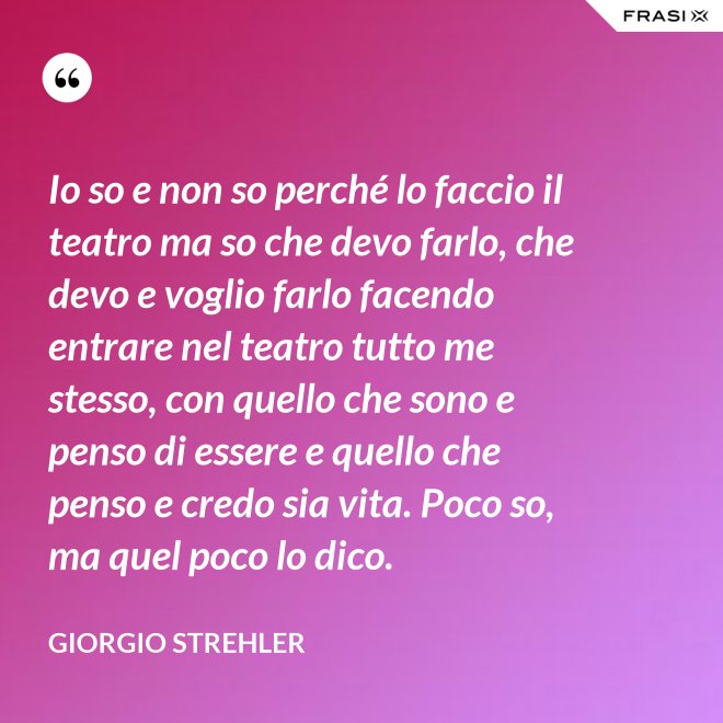 Io so e non so perché lo faccio il teatro ma so che devo farlo, che devo e voglio farlo facendo entrare nel teatro tutto me stesso, con quello che sono e penso di essere e quello che penso e credo sia vita. Poco so, ma quel poco lo dico. - Giorgio Strehler