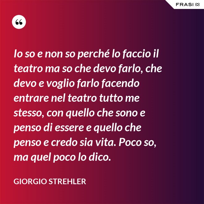 Io so e non so perché lo faccio il teatro ma so che devo farlo, che devo e voglio farlo facendo entrare nel teatro tutto me stesso, con quello che sono e penso di essere e quello che penso e credo sia vita. Poco so, ma quel poco lo dico. - Giorgio Strehler