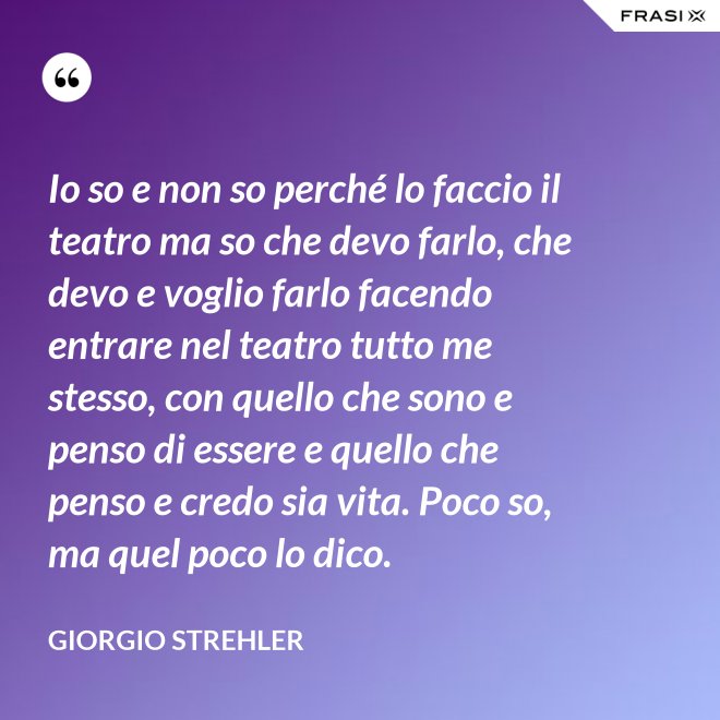 Io so e non so perché lo faccio il teatro ma so che devo farlo, che devo e voglio farlo facendo entrare nel teatro tutto me stesso, con quello che sono e penso di essere e quello che penso e credo sia vita. Poco so, ma quel poco lo dico. - Giorgio Strehler