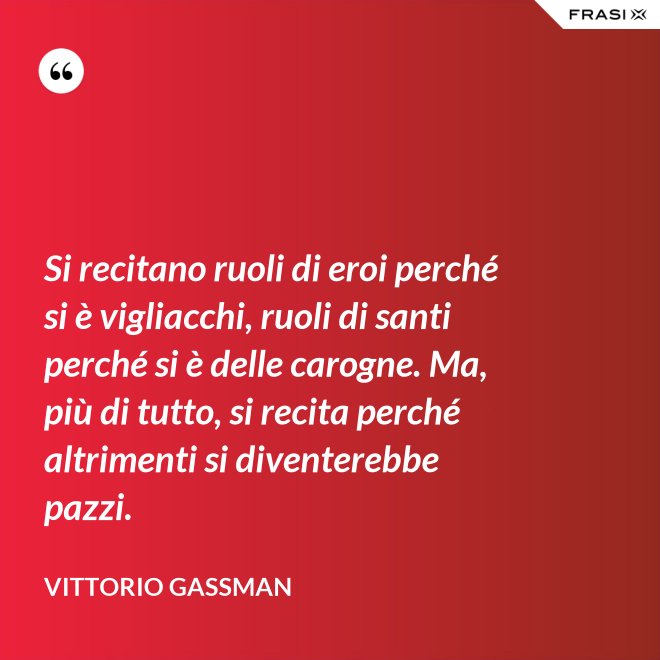 Si recitano ruoli di eroi perché si è vigliacchi, ruoli di santi perché si è delle carogne. Ma, più di tutto, si recita perché altrimenti si diventerebbe pazzi. - Vittorio Gassman