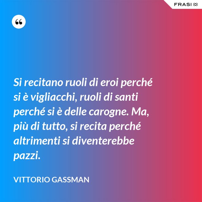 Si recitano ruoli di eroi perché si è vigliacchi, ruoli di santi perché si è delle carogne. Ma, più di tutto, si recita perché altrimenti si diventerebbe pazzi. - Vittorio Gassman
