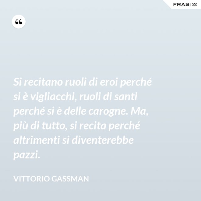 Si recitano ruoli di eroi perché si è vigliacchi, ruoli di santi perché si è delle carogne. Ma, più di tutto, si recita perché altrimenti si diventerebbe pazzi. - Vittorio Gassman